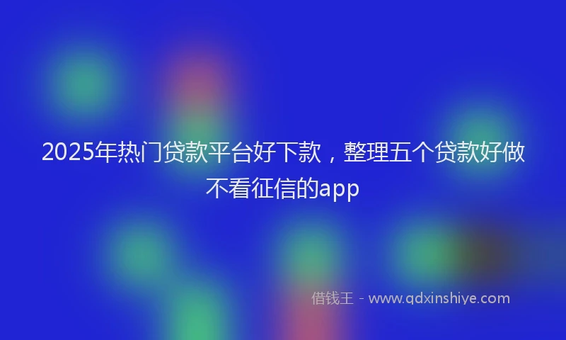 2025年热门贷款平台好下款，整理五个贷款好做不看征信的app