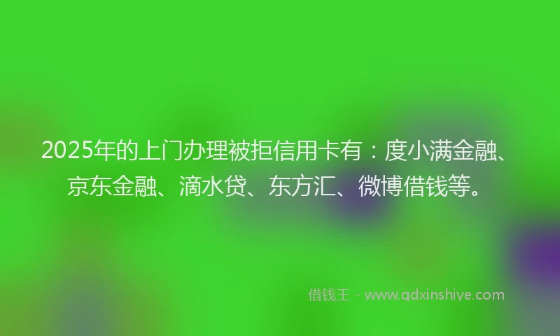 2025年的上门办理被拒信用卡有：度小满金融、京东金融、滴水贷、东方汇、微博借钱等。