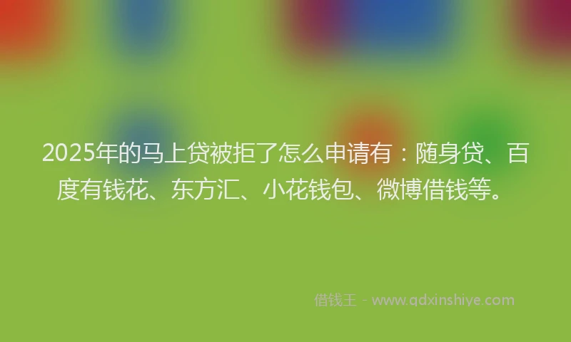 2025年的马上贷被拒了怎么申请有：随身贷、百度有钱花、东方汇、小花钱包、微博借钱等。