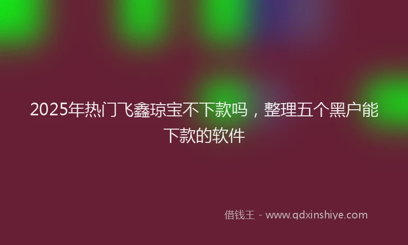 2025年热门飞鑫琼宝不下款吗，整理五个黑户能下款的软件