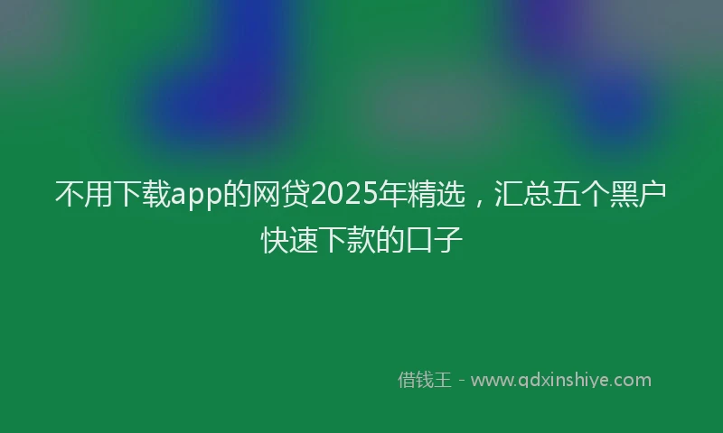 不用下载app的网贷2025年精选，汇总五个黑户快速下款的口子
