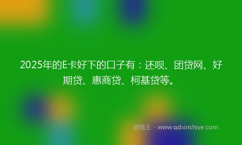 2025年的E卡好下的口子有：还呗、团贷网、好期贷、惠商贷、柯基贷等。