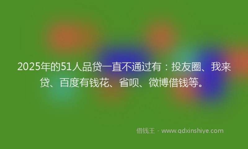 2025年的51人品贷一直不通过有：投友圈、我来贷、百度有钱花、省呗、微博借钱等。