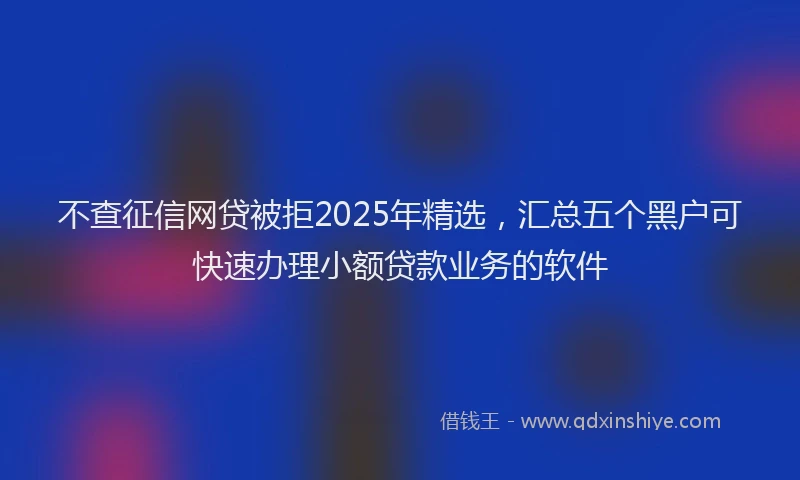 不查征信网贷被拒2025年精选，汇总五个黑户可快速办理小额贷款业务的软件