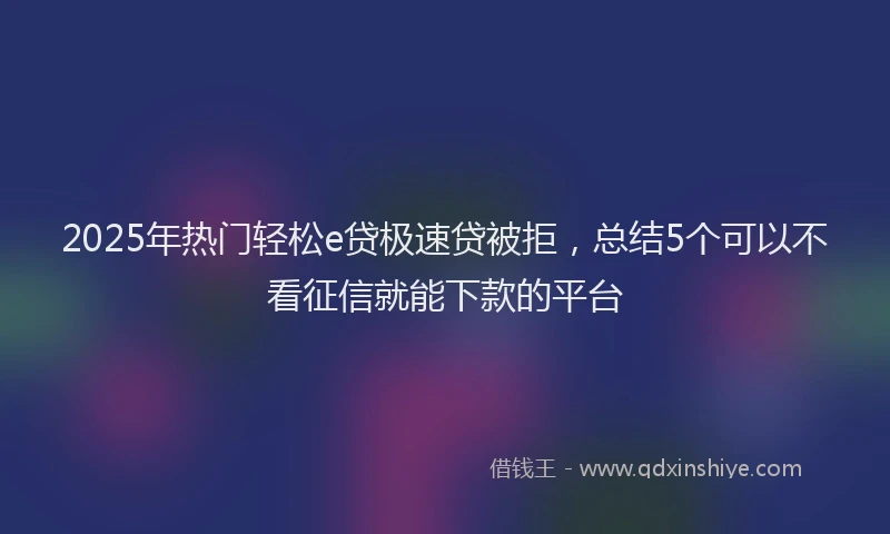 2025年热门轻松e贷极速贷被拒，总结5个可以不看征信就能下款的平台