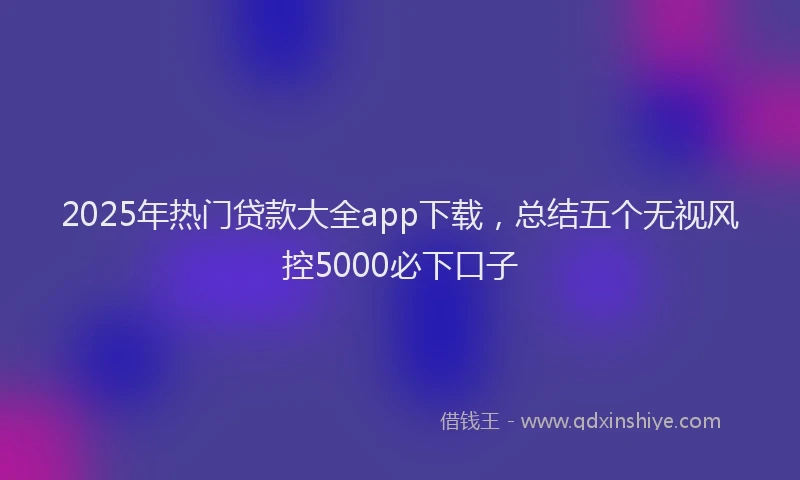 2025年热门贷款大全app下载，总结五个无视风控5000必下口子