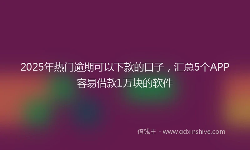 2025年热门逾期可以下款的口子，汇总5个APP容易借款1万块的软件