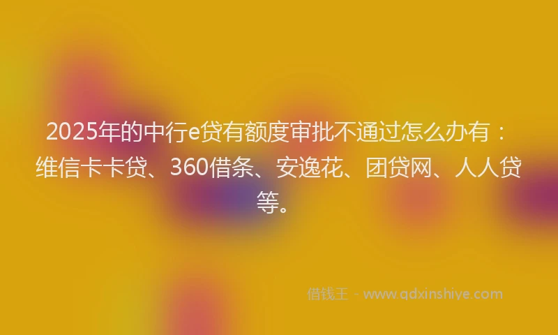 2025年的中行e贷有额度审批不通过怎么办有：维信卡卡贷、360借条、安逸花、团贷网、人人贷等。