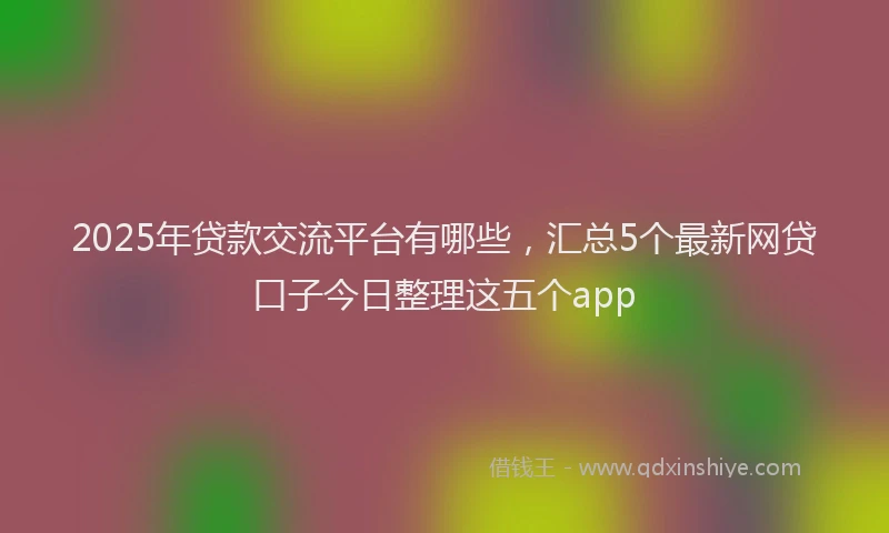 2025年贷款交流平台有哪些，汇总5个最新网贷口子今日整理这五个app