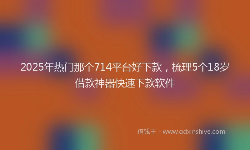 2025年热门那个714平台好下款，梳理5个18岁借款神器快速下款软件