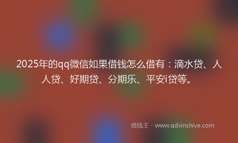 2025年的qq微信如果借钱怎么借有：滴水贷、人人贷、好期贷、分期乐、平安i贷等。