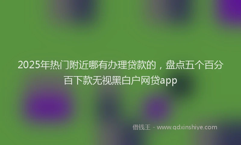 2025年热门附近哪有办理贷款的，盘点五个百分百下款无视黑白户网贷app