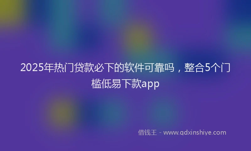 2025年热门贷款必下的软件可靠吗，整合5个门槛低易下款app