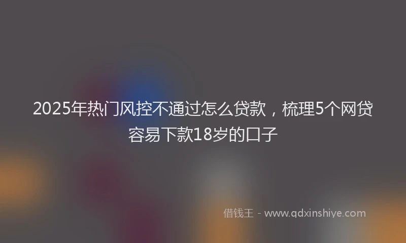 2025年热门风控不通过怎么贷款，梳理5个网贷容易下款18岁的口子