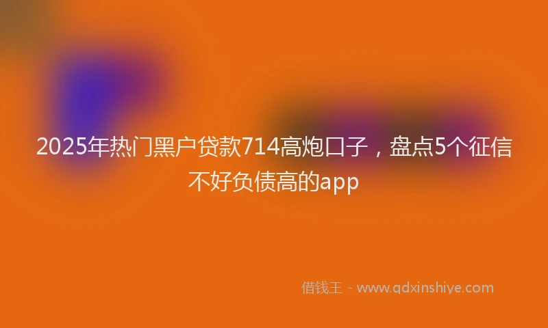 2025年热门黑户贷款714高炮口子，盘点5个征信不好负债高的app