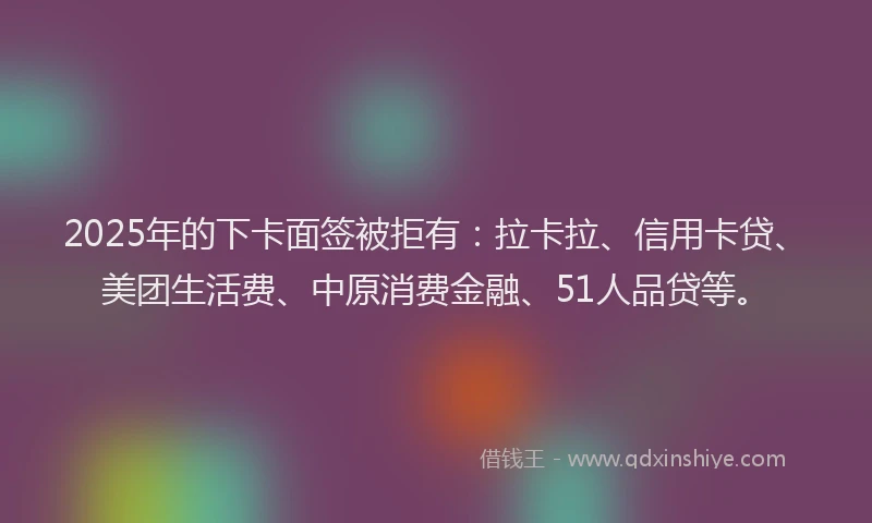 2025年的下卡面签被拒有：拉卡拉、信用卡贷、美团生活费、中原消费金融、51人品贷等。