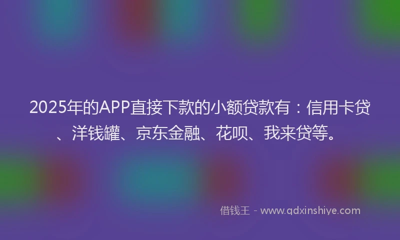 2025年的APP直接下款的小额贷款有：信用卡贷、洋钱罐、京东金融、花呗、我来贷等。