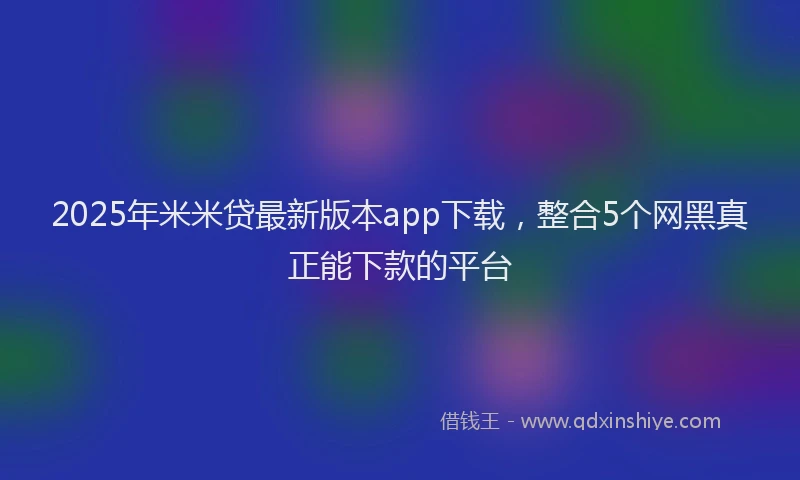 2025年米米贷最新版本app下载，整合5个网黑真正能下款的平台
