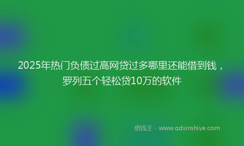 2025年热门负债过高网贷过多哪里还能借到钱，罗列五个轻松贷10万的软件