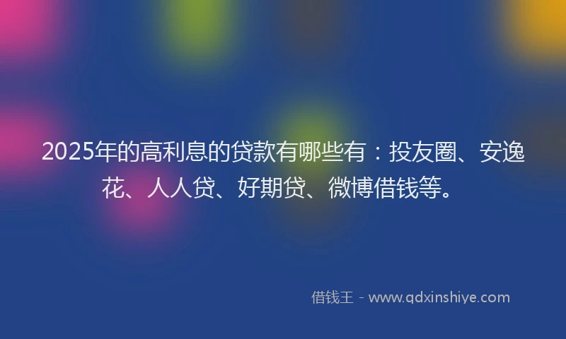 2025年的高利息的贷款有哪些有：投友圈、安逸花、人人贷、好期贷、微博借钱等。