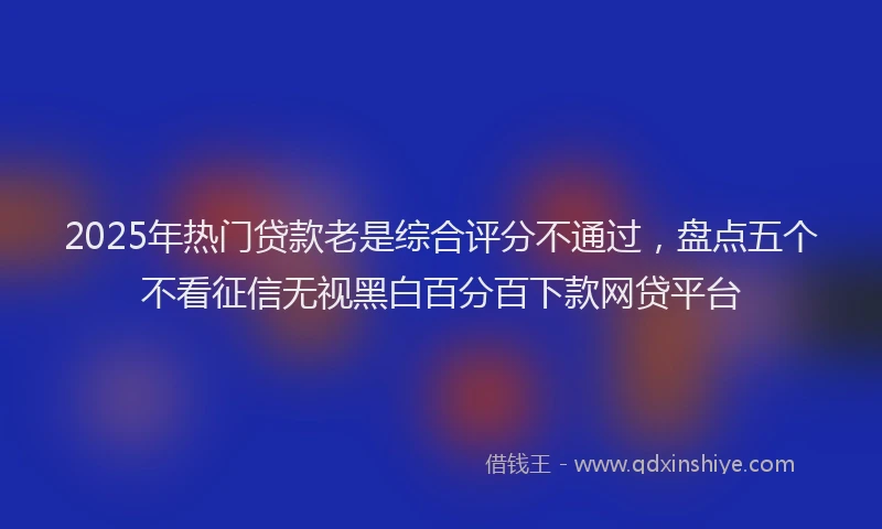 2025年热门贷款老是综合评分不通过，盘点五个不看征信无视黑白百分百下款网贷平台