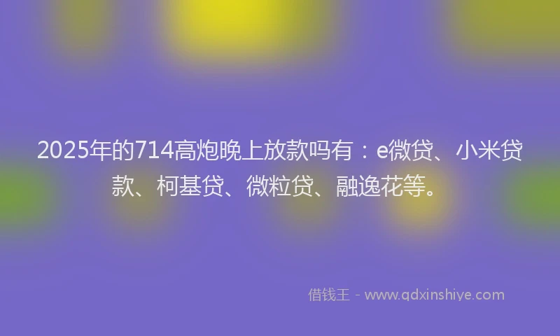 2025年的714高炮晚上放款吗有：e微贷、小米贷款、柯基贷、微粒贷、融逸花等。