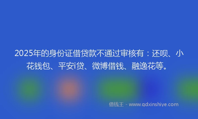 2025年的身份证借贷款不通过审核有：还呗、小花钱包、平安i贷、微博借钱、融逸花等。