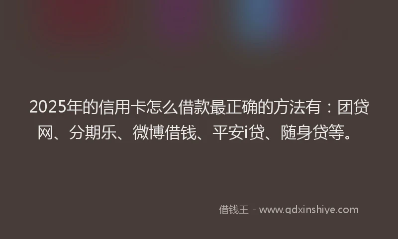 2025年的信用卡怎么借款最正确的方法有：团贷网、分期乐、微博借钱、平安i贷、随身贷等。