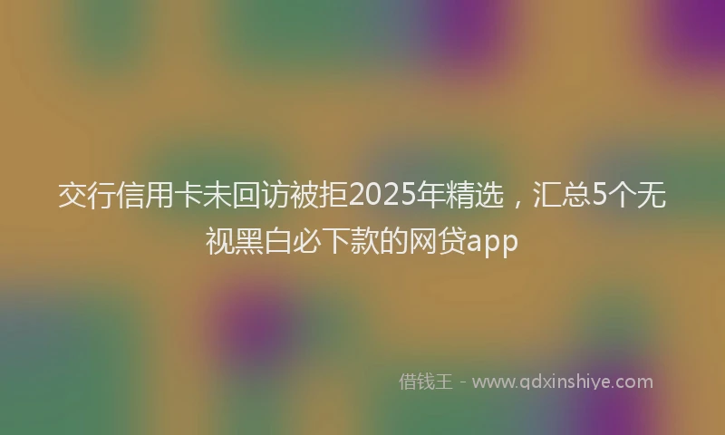 交行信用卡未回访被拒2025年精选，汇总5个无视黑白必下款的网贷app