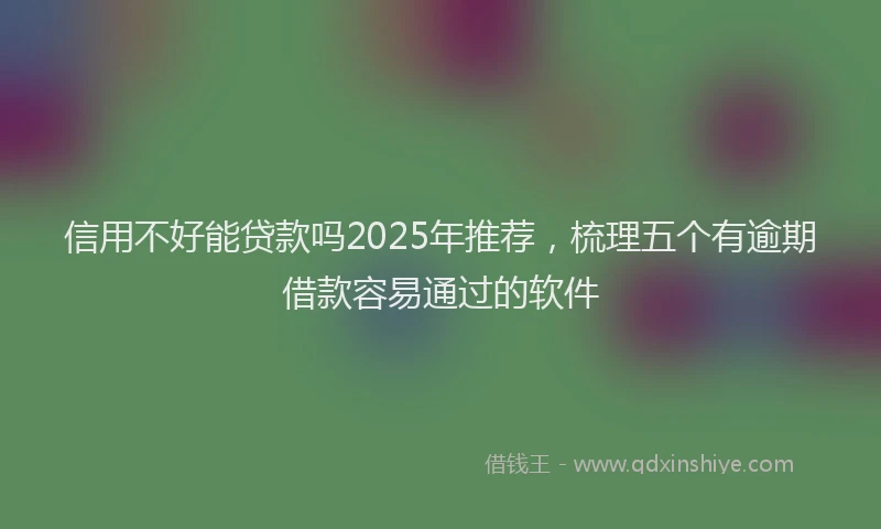 信用不好能贷款吗2025年推荐，梳理五个有逾期借款容易通过的软件