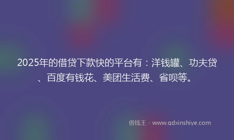 2025年的借贷下款快的平台有：洋钱罐、功夫贷、百度有钱花、美团生活费、省呗等。