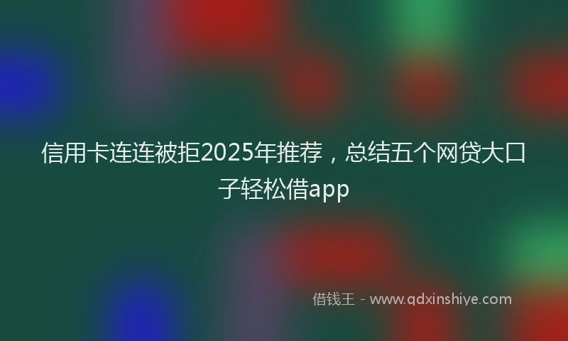 信用卡连连被拒2025年推荐，总结五个网贷大口子轻松借app