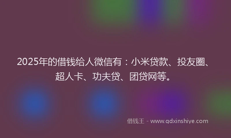 2025年的借钱给人微信有：小米贷款、投友圈、超人卡、功夫贷、团贷网等。