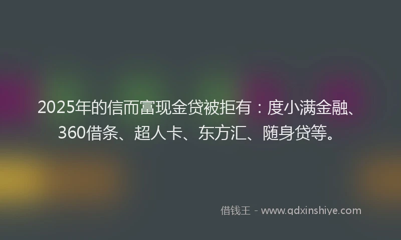 2025年的信而富现金贷被拒有：度小满金融、360借条、超人卡、东方汇、随身贷等。