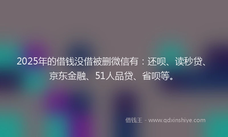 2025年的借钱没借被删微信有：还呗、读秒贷、京东金融、51人品贷、省呗等。
