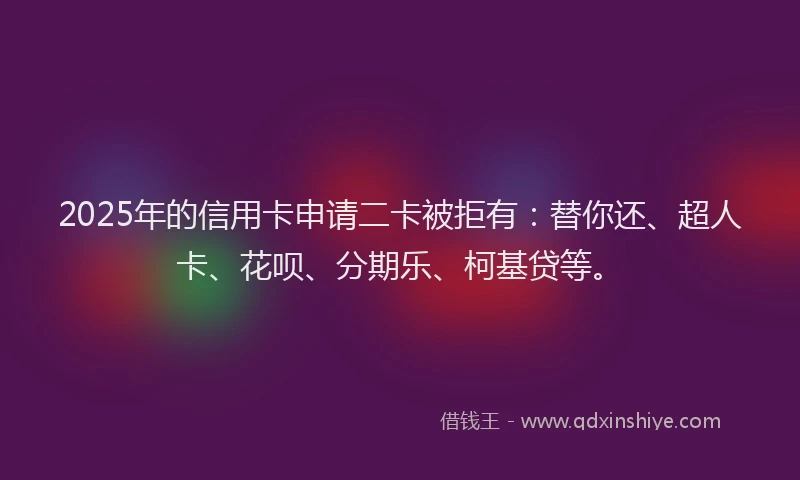 2025年的信用卡申请二卡被拒有：替你还、超人卡、花呗、分期乐、柯基贷等。