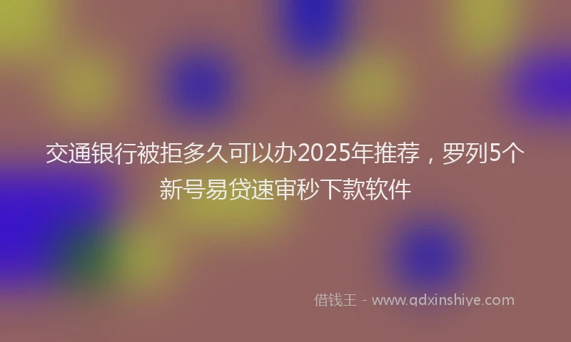 交通银行被拒多久可以办2025年推荐，罗列5个新号易贷速审秒下款软件