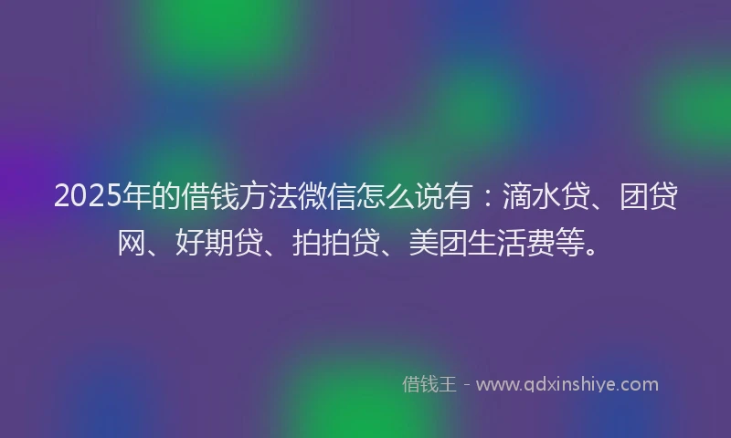2025年的借钱方法微信怎么说有：滴水贷、团贷网、好期贷、拍拍贷、美团生活费等。