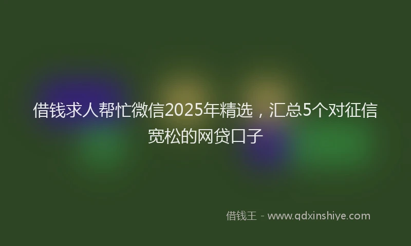 借钱求人帮忙微信2025年精选，汇总5个对征信宽松的网贷口子