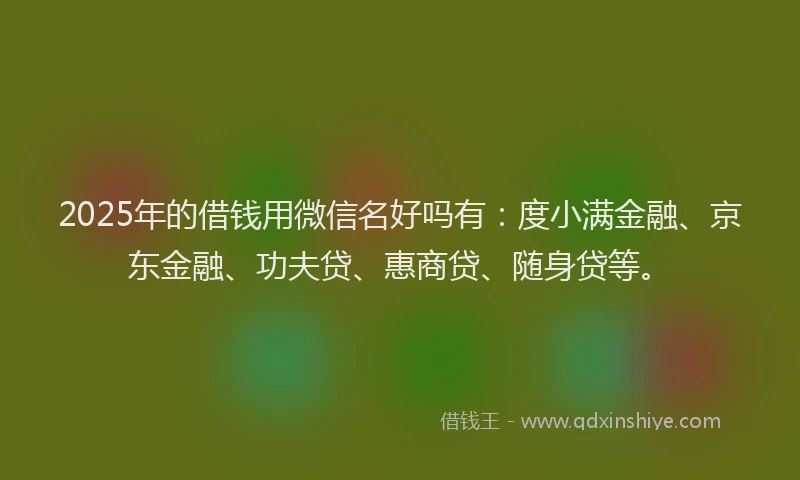 2025年的借钱用微信名好吗有：度小满金融、京东金融、功夫贷、惠商贷、随身贷等。