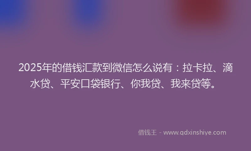 2025年的借钱汇款到微信怎么说有：拉卡拉、滴水贷、平安口袋银行、你我贷、我来贷等。