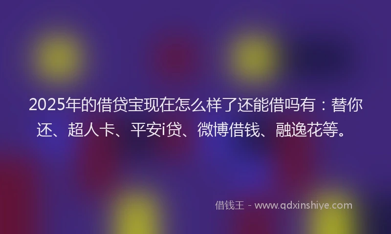 2025年的借贷宝现在怎么样了还能借吗有：替你还、超人卡、平安i贷、微博借钱、融逸花等。