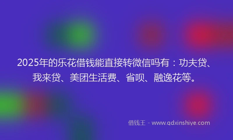 2025年的乐花借钱能直接转微信吗有：功夫贷、我来贷、美团生活费、省呗、融逸花等。