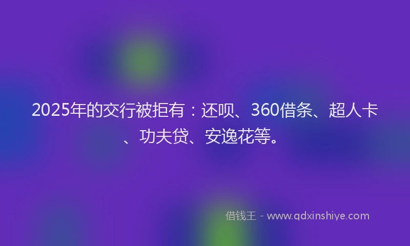 2025年的交行被拒有：还呗、360借条、超人卡、功夫贷、安逸花等。