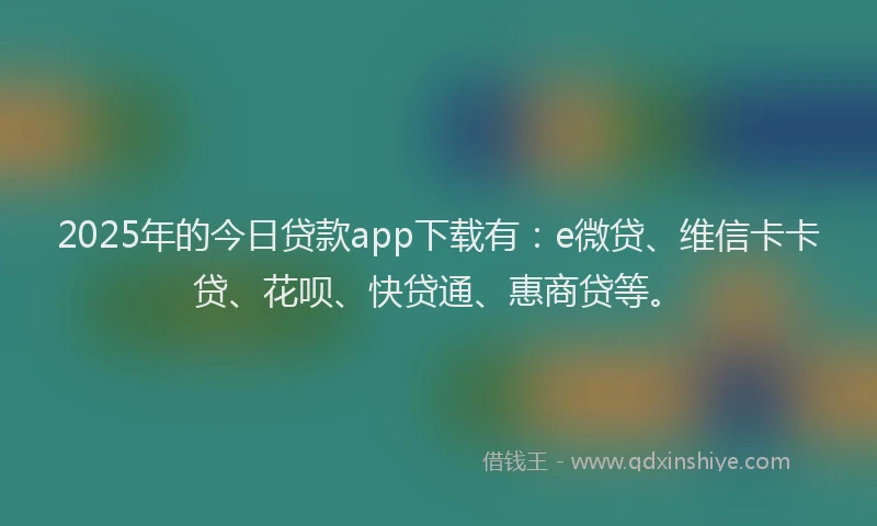 2025年的今日贷款app下载有：e微贷、维信卡卡贷、花呗、快贷通、惠商贷等。