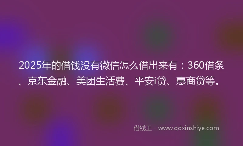 2025年的借钱没有微信怎么借出来有：360借条、京东金融、美团生活费、平安i贷、惠商贷等。