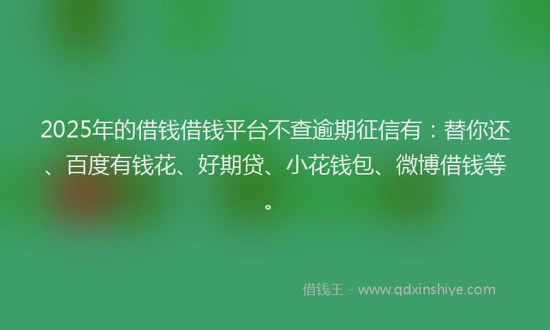 2025年的借钱借钱平台不查逾期征信有：替你还、百度有钱花、好期贷、小花钱包、微博借钱等。
