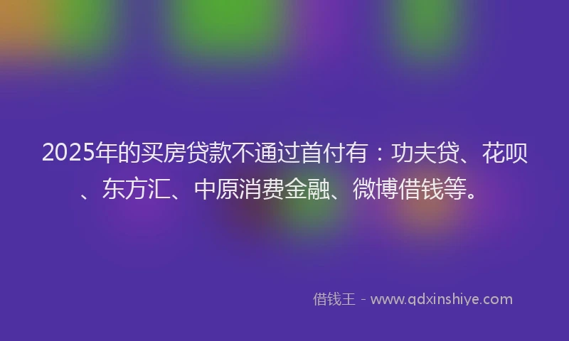 2025年的买房贷款不通过首付有：功夫贷、花呗、东方汇、中原消费金融、微博借钱等。