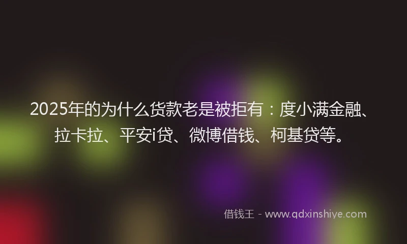 2025年的为什么货款老是被拒有：度小满金融、拉卡拉、平安i贷、微博借钱、柯基贷等。