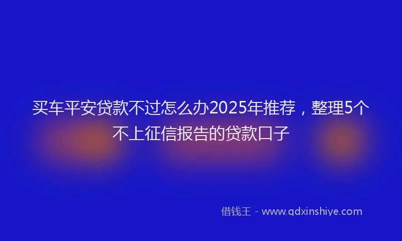 买车平安贷款不过怎么办2025年推荐，整理5个不上征信报告的贷款口子